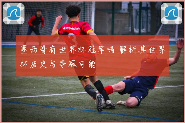 墨西哥有世界杯冠军吗 解析其世界杯历史与争冠可能