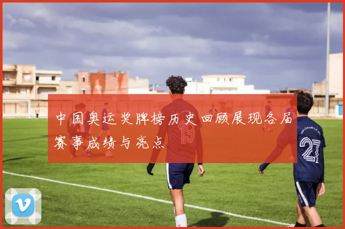中国奥运奖牌榜历史回顾展现各届赛事成绩与亮点