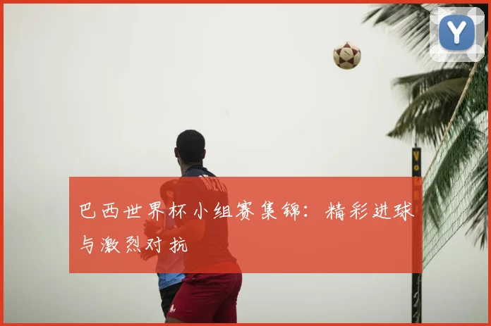 巴西世界杯小组赛集锦：精彩进球与激烈对抗