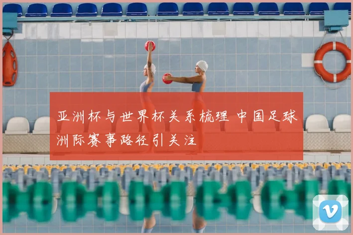 亚洲杯与世界杯关系梳理 中国足球洲际赛事路径引关注