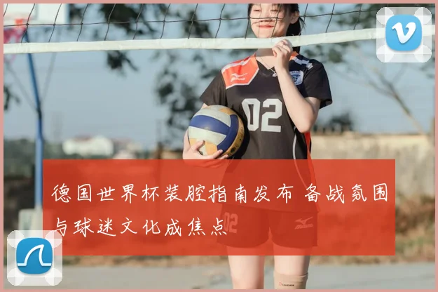 德国世界杯装腔指南发布 备战氛围与球迷文化成焦点