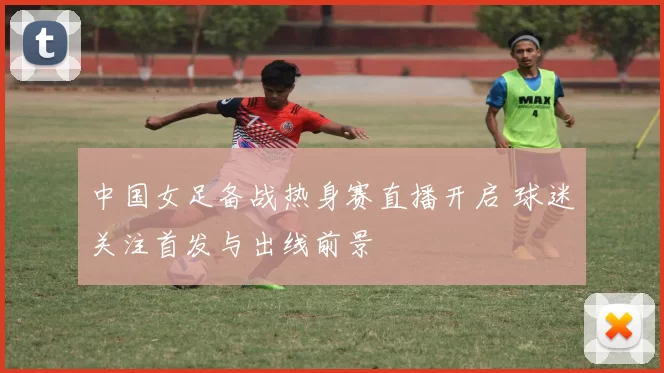 中国女足备战热身赛直播开启 球迷关注首发与出线前景