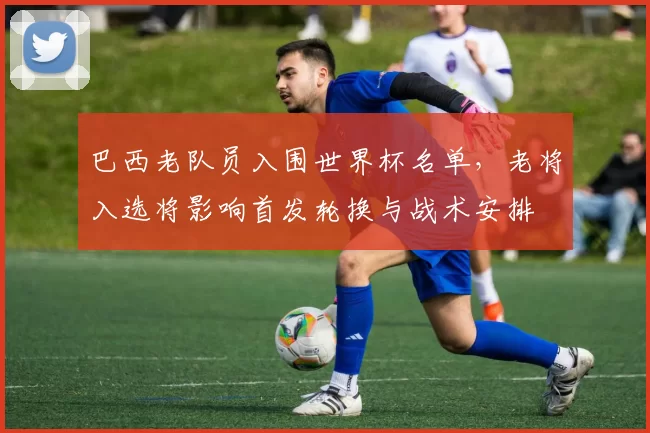 巴西老队员入围世界杯名单,老将入选将影响首发轮换与战术安排