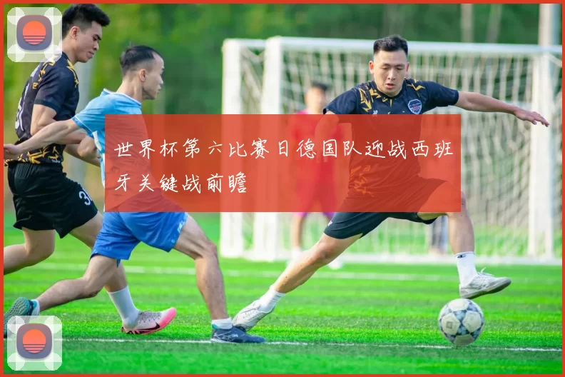 世界杯第六比赛日德国队迎战西班牙关键战前瞻