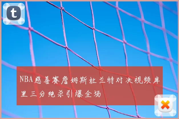 NBA慈善赛詹姆斯杜兰特对决视频库里三分绝杀引爆全场