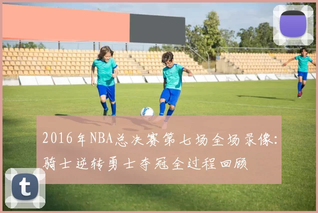 2016年NBA总决赛第七场全场录像:骑士逆转勇士夺冠全过程回顾