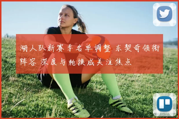 湖人队新赛季名单调整 东契奇领衔阵容 深度与轮换成关注焦点