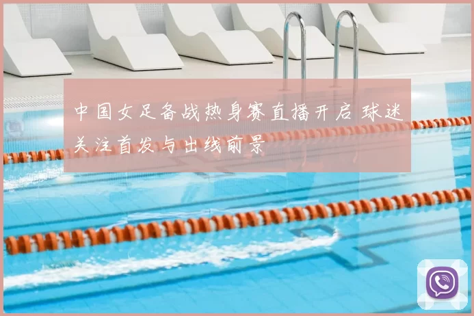 中国女足备战热身赛直播开启 球迷关注首发与出线前景