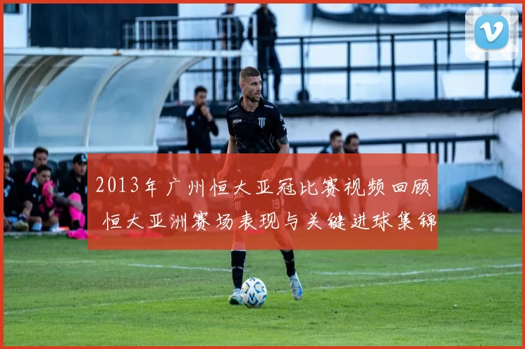 2013年广州恒大亚冠比赛视频回顾 恒大亚洲赛场表现与关键进球集锦