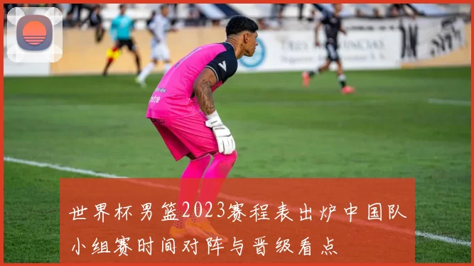 世界杯男篮2023赛程表出炉中国队小组赛时间对阵与晋级看点