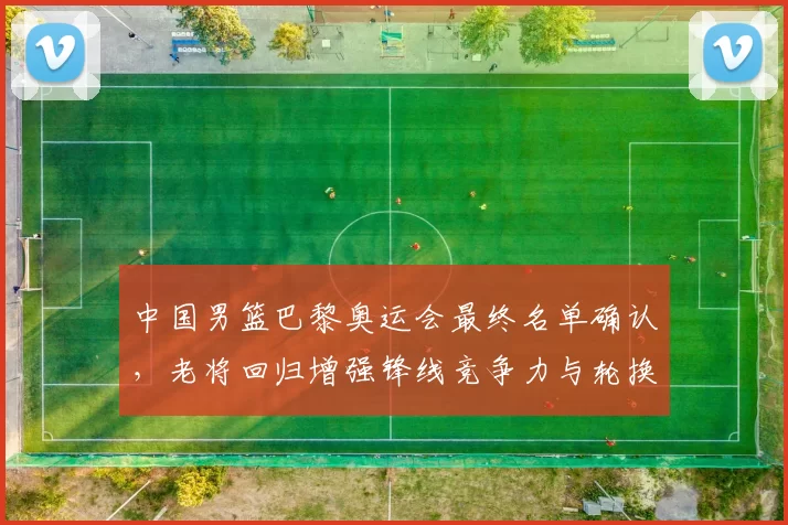 中国男篮巴黎奥运会最终名单确认,老将回归增强锋线竞争力与轮换深度