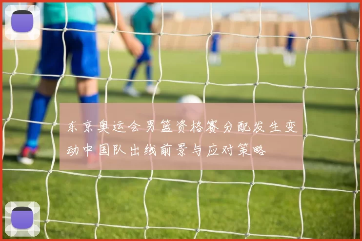 东京奥运会男篮资格赛分配发生变动中国队出线前景与应对策略