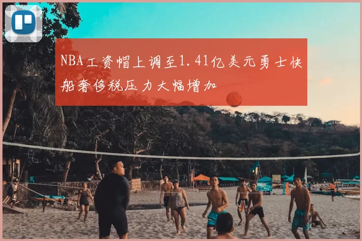 NBA工资帽上调至1.41亿美元勇士快船奢侈税压力大幅增加
