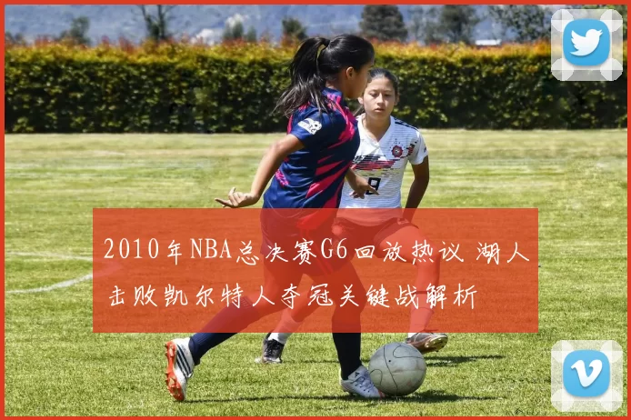 2010年NBA总决赛G6回放热议 湖人击败凯尔特人夺冠关键战解析