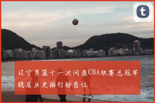 辽宁男篮十一次问鼎CBA联赛总冠军稳居历史排行榜首位