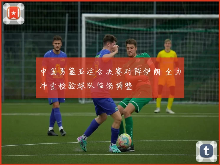 中国男篮亚运会决赛对阵伊朗 全力冲金检验球队临场调整
