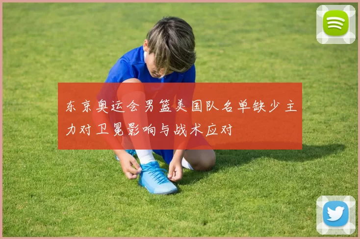 东京奥运会男篮美国队名单缺少主力对卫冕影响与战术应对