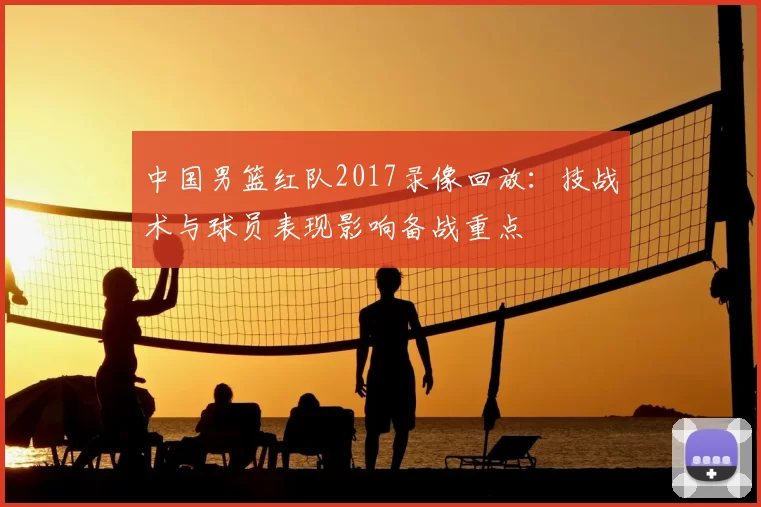 中国男篮红队2017录像回放：技战术与球员表现影响备战重点