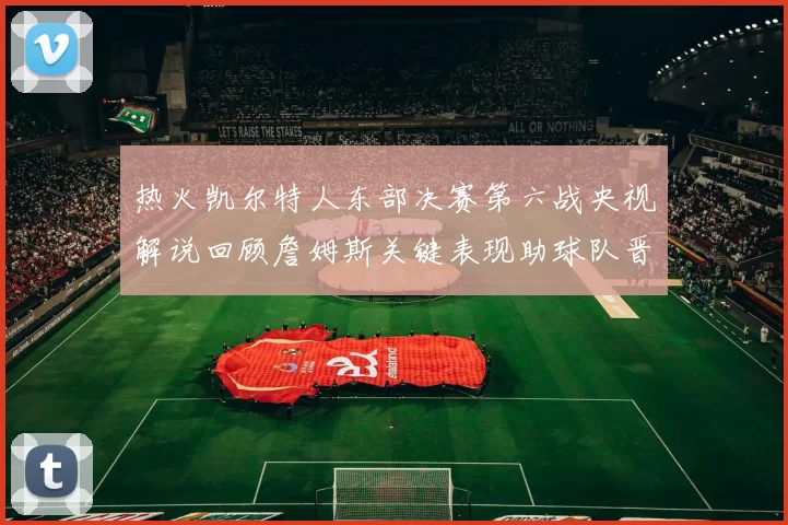 热火凯尔特人东部决赛第六战央视解说回顾詹姆斯关键表现助球队晋级