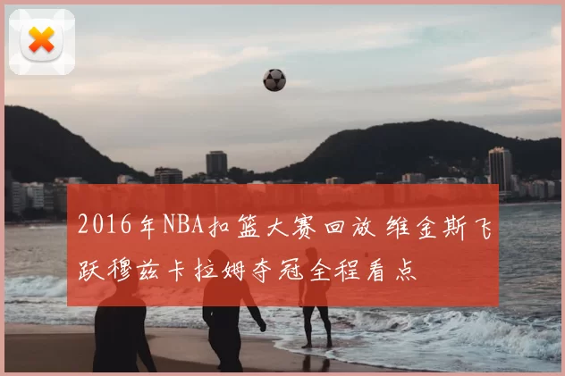 2016年NBA扣篮大赛回放 维金斯飞跃穆兹卡拉姆夺冠全程看点