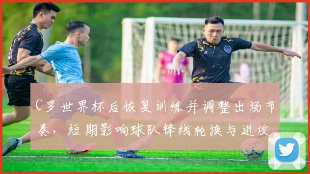 C罗世界杯后恢复训练并调整出场节奏，短期影响球队锋线轮换与进攻表现
