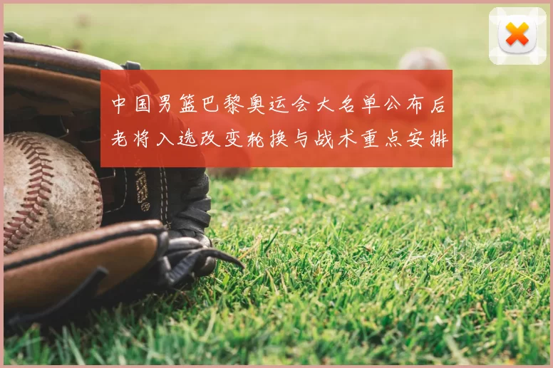中国男篮巴黎奥运会大名单公布后老将入选改变轮换与战术重点安排