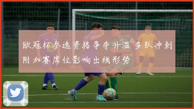 欧冠杯参选资格争夺升温 多队冲刺附加赛席位影响出线形势