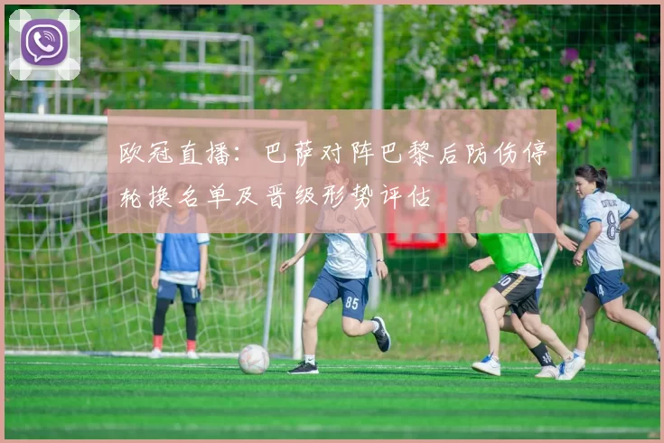 欧冠直播：巴萨对阵巴黎后防伤停轮换名单及晋级形势评估