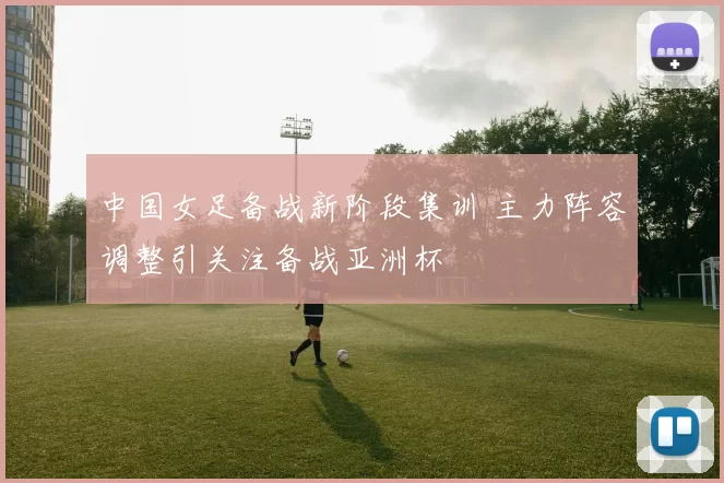 中国女足备战新阶段集训 主力阵容调整引关注备战亚洲杯