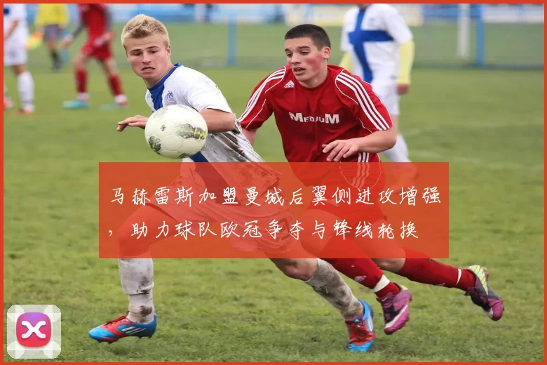马赫雷斯加盟曼城后翼侧进攻增强，助力球队欧冠争夺与锋线轮换