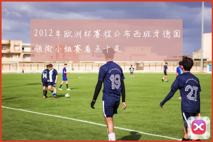 2012年欧洲杯赛程公布西班牙德国领衔小组赛看点十足