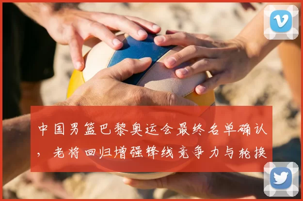 中国男篮巴黎奥运会最终名单确认,老将回归增强锋线竞争力与轮换深度