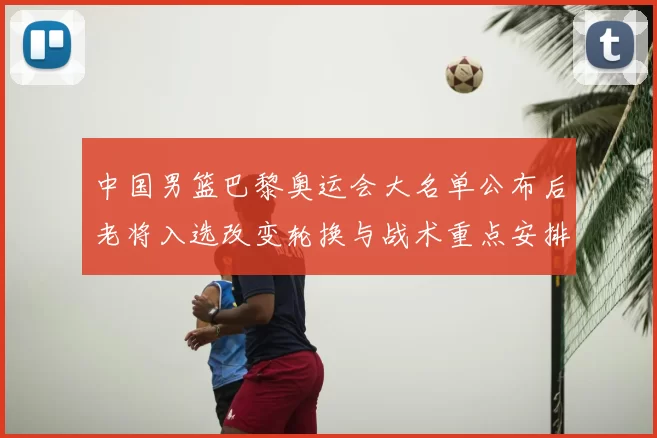 中国男篮巴黎奥运会大名单公布后老将入选改变轮换与战术重点安排