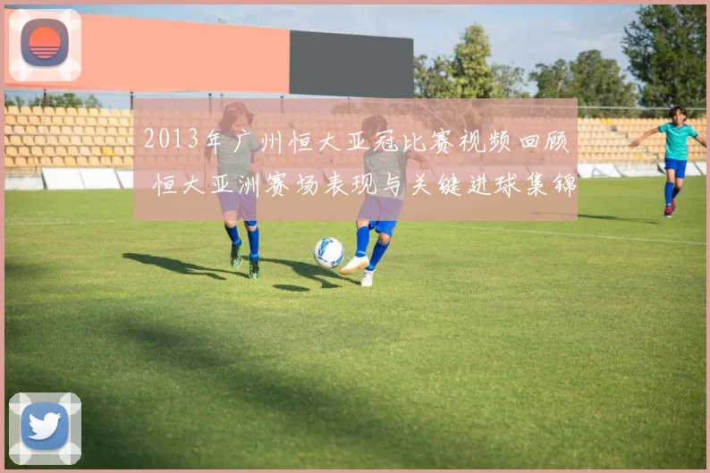 2013年广州恒大亚冠比赛视频回顾 恒大亚洲赛场表现与关键进球集锦