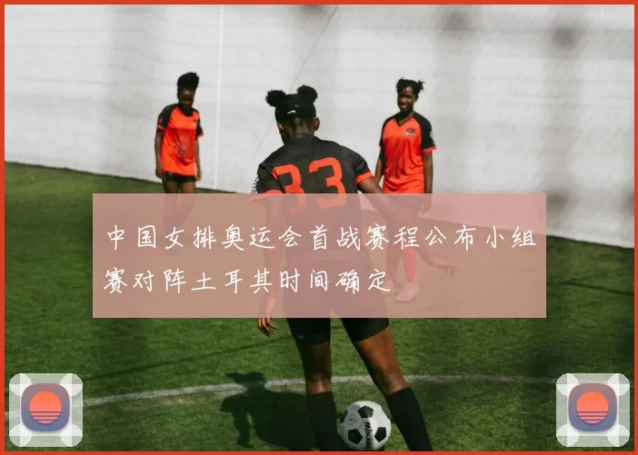 中国女排奥运会首战赛程公布小组赛对阵土耳其时间确定