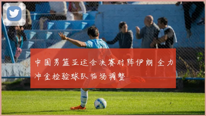 中国男篮亚运会决赛对阵伊朗 全力冲金检验球队临场调整