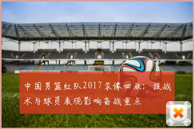 中国男篮红队2017录像回放：技战术与球员表现影响备战重点